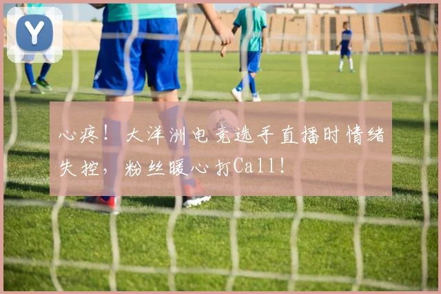心疼!大洋洲电竞选手直播时情绪失控,粉丝暖心打Call!