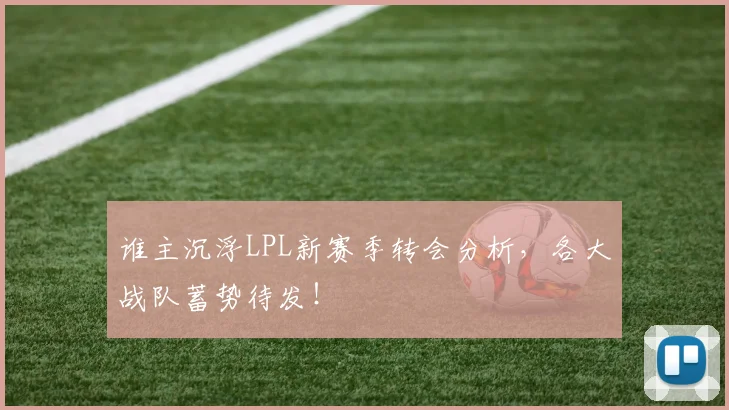 谁主沉浮LPL新赛季转会分析,各大战队蓄势待发!