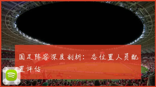 国足阵容深度剖析：各位置人员配置评估