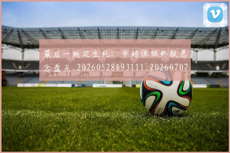 最后一轮定生死:中超保级终极悬念盘点_20260528193111_20260707021553_20260801175845