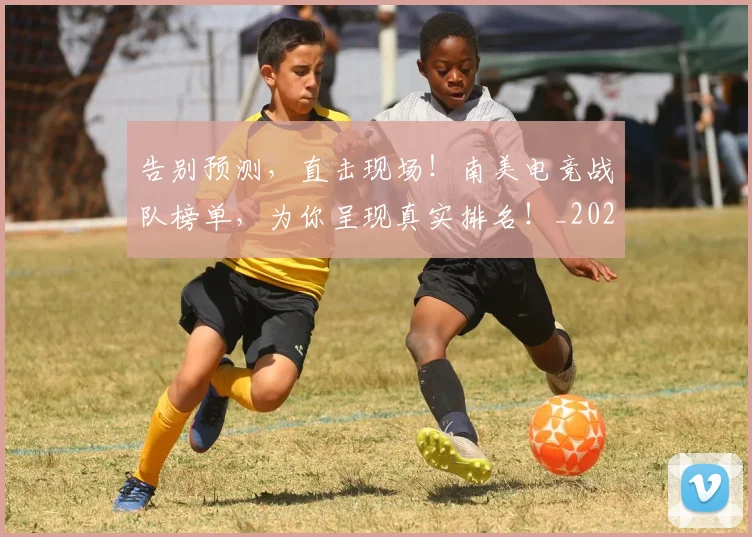 告别预测,直击现场!南美电竞战队榜单,为你呈现真实排名!_20260703221848