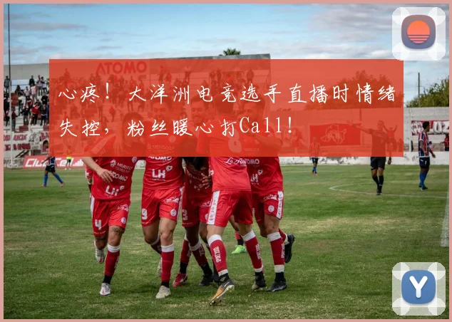 心疼！大洋洲电竞选手直播时情绪失控，粉丝暖心打Call！