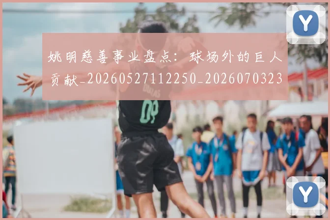 姚明慈善事业盘点：球场外的巨人贡献_20260527112250_20260703232829