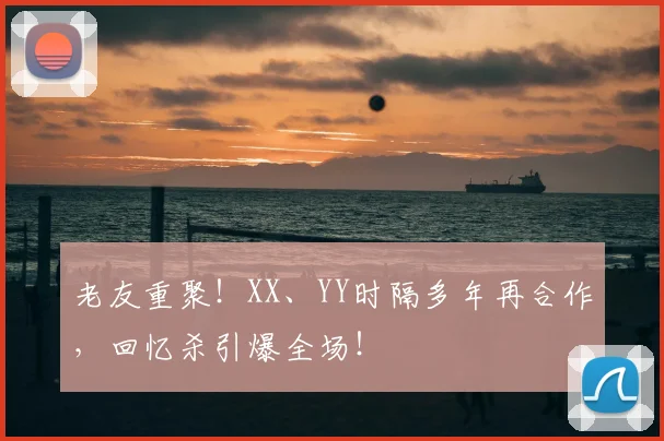 老友重聚！XX、YY时隔多年再合作，回忆杀引爆全场！