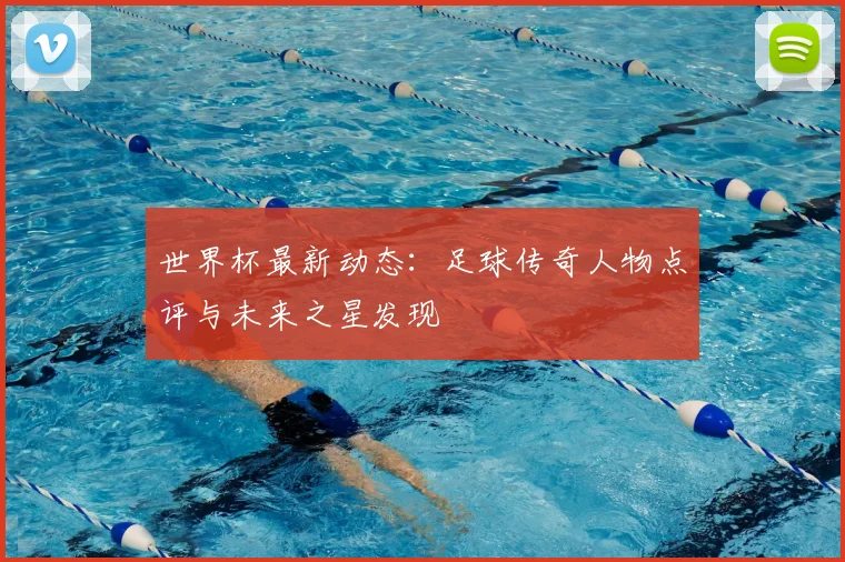 世界杯最新动态：足球传奇人物点评与未来之星发现