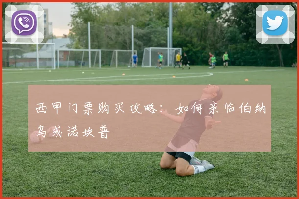 西甲门票购买攻略：如何亲临伯纳乌或诺坎普