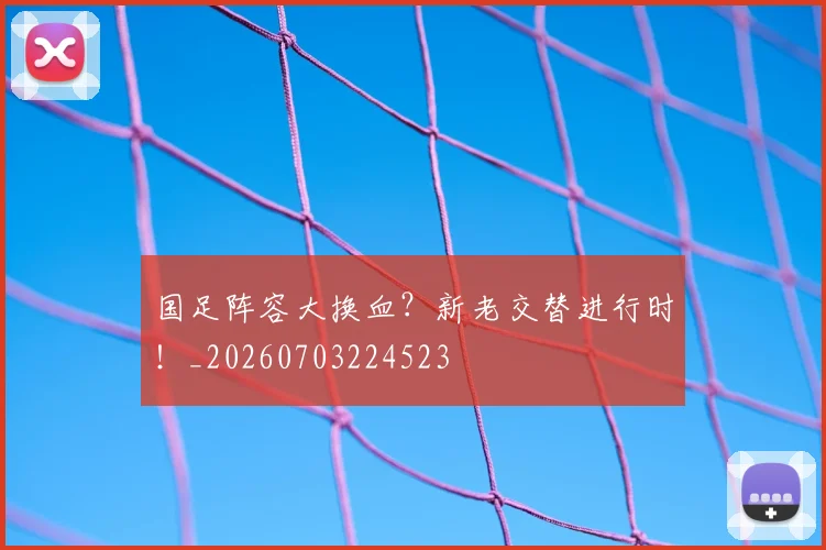 国足阵容大换血？新老交替进行时！_20260703224523