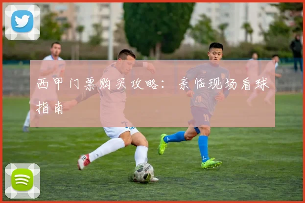 西甲门票购买攻略:亲临现场看球指南
