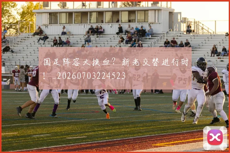 国足阵容大换血？新老交替进行时！_20260703224523