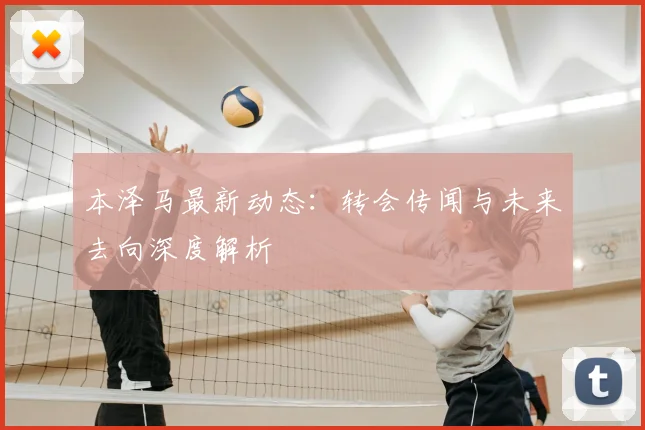 本泽马最新动态:转会传闻与未来去向深度解析