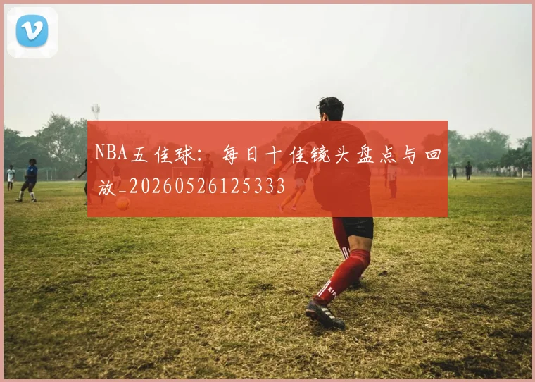 NBA五佳球：每日十佳镜头盘点与回放_20260526125333