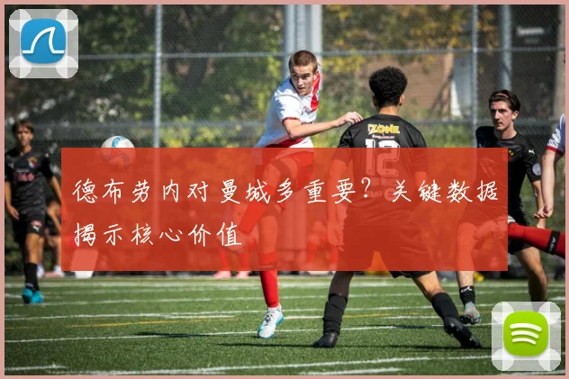 德布劳内对曼城多重要?关键数据揭示核心价值
