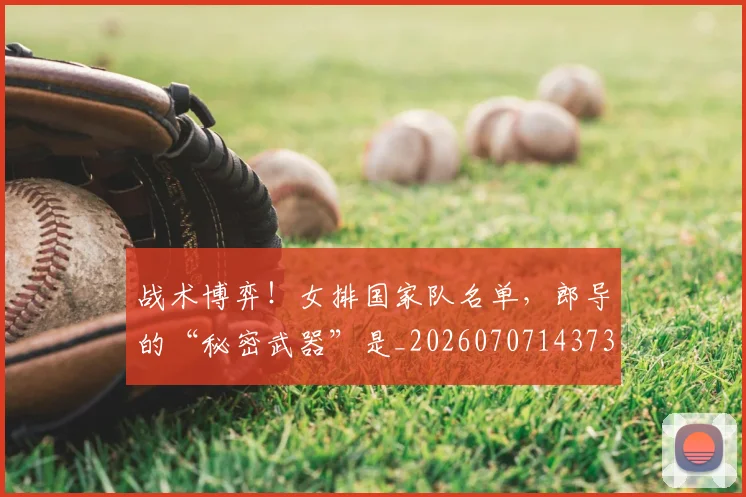 战术博弈！女排国家队名单，郎导的“秘密武器”是_20260707143736