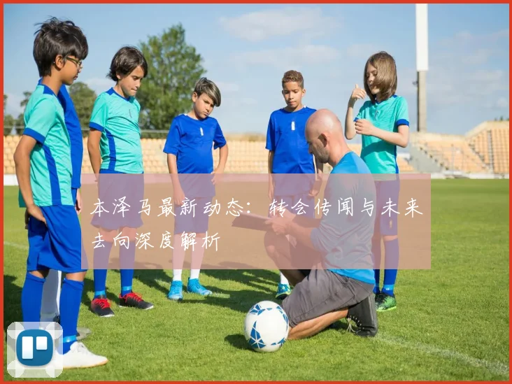 本泽马最新动态：转会传闻与未来去向深度解析